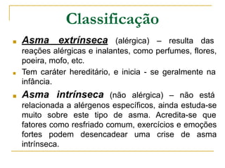 Classificação
■ Asma extrínseca (alérgica) – resulta das
reações alérgicas e inalantes, como perfumes, flores,
poeira, mofo, etc.
■ Tem caráter hereditário, e inicia - se geralmente na
infância.
■ Asma intrínseca (não alérgica) – não está
relacionada a alérgenos específicos, ainda estuda-se
muito sobre este tipo de asma. Acredita-se que
fatores como resfriado comum, exercícios e emoções
fortes podem desencadear uma crise de asma
intrínseca.
 
