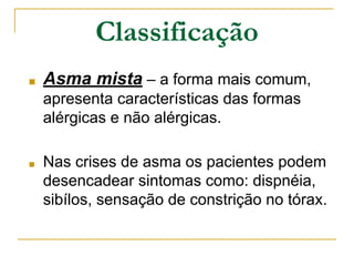 ■ Asma mista – a forma mais comum,
apresenta características das formas
alérgicas e não alérgicas.
■ Nas crises de asma os pacientes podem
desencadear sintomas como: dispnéia,
sibílos, sensação de constrição no tórax.
Classificação
 