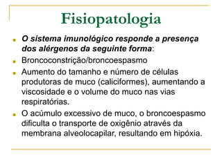 Fisiopatologia
■ O sistema imunológico responde a presença
dos alérgenos da seguinte forma:
■ Broncoconstrição/broncoespasmo
■ Aumento do tamanho e número de células
produtoras de muco (caliciformes), aumentando a
viscosidade e o volume do muco nas vias
respiratórias.
■ O acúmulo excessivo de muco, o broncoespasmo
dificulta o transporte de oxigênio através da
membrana alveolocapilar, resultando em hipóxia.
 