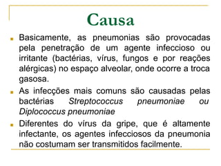 Causa
■ Basicamente, as pneumonias são provocadas
pela penetração de um agente infeccioso ou
irritante (bactérias, vírus, fungos e por reações
alérgicas) no espaço alveolar, onde ocorre a troca
gasosa.
■ As infecções mais comuns são causadas pelas
bactérias Streptococcus pneumoniae ou
Diplococcus pneumoniae
■ Diferentes do vírus da gripe, que é altamente
infectante, os agentes infecciosos da pneumonia
não costumam ser transmitidos facilmente.
 