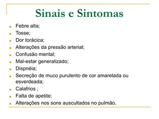 Sinais e Sintomas
■ Febre alta;
■ Tosse;
■ Dor torácica;
■ Alterações da pressão arterial;
■ Confusão mental;
■ Mal-estar generalizado;
■ Dispnéia;
■ Secreção de muco purulento de cor amarelada ou
esverdeada;
■ Calafrios ;
■ Falta de apetite;
■ Alterações nos sons auscultados no pulmão.
 