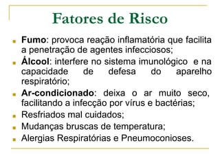 Fatores de Risco
■ Fumo: provoca reação inflamatória que facilita
a penetração de agentes infecciosos;
■ Álcool: interfere no sistema imunológico e na
capacidade de defesa do aparelho
respiratório;
■ Ar-condicionado: deixa o ar muito seco,
facilitando a infecção por vírus e bactérias;
■ Resfriados mal cuidados;
■ Mudanças bruscas de temperatura;
■ Alergias Respiratórias e Pneumoconioses.
 