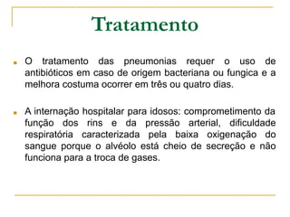 Tratamento
■ O tratamento das pneumonias requer o uso de
antibióticos em caso de origem bacteriana ou fungica e a
melhora costuma ocorrer em três ou quatro dias.
■ A internação hospitalar para idosos: comprometimento da
função dos rins e da pressão arterial, dificuldade
respiratória caracterizada pela baixa oxigenação do
sangue porque o alvéolo está cheio de secreção e não
funciona para a troca de gases.
 