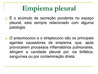 Empiema pleural
■ É o acúmulo de secreção purulenta no espaço
pleural, esta sempre relacionado com alguma
patologia.
■ O pneumococo e o streptococo são os principais
agentes causadores de empiema, que, após
provocarem processos inflamatórios pulmonares,
atingem a cavidade pleural por via linfática,
sanguínea ou por contaminação direta.
 