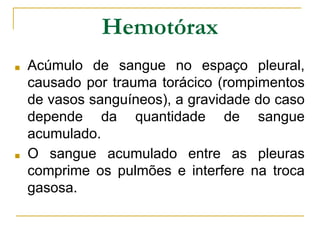 Hemotórax
■ Acúmulo de sangue no espaço pleural,
causado por trauma torácico (rompimentos
de vasos sanguíneos), a gravidade do caso
depende da quantidade de sangue
acumulado.
■ O sangue acumulado entre as pleuras
comprime os pulmões e interfere na troca
gasosa.
 