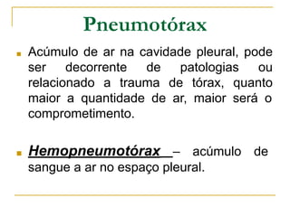 Pneumotórax
■ Acúmulo de ar na cavidade pleural, pode
ser decorrente de patologias ou
relacionado a trauma de tórax, quanto
maior a quantidade de ar, maior será o
comprometimento.
■ Hemopneumotórax – acúmulo de
sangue a ar no espaço pleural.
 