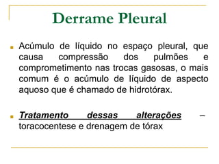 Derrame Pleural
■ Acúmulo de líquido no espaço pleural, que
causa compressão dos pulmões e
comprometimento nas trocas gasosas, o mais
comum é o acúmulo de líquido de aspecto
aquoso que é chamado de hidrotórax.
■ Tratamento dessas alterações –
toracocentese e drenagem de tórax
 