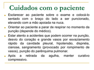 Cuidados com o paciente
■ Esclarecer ao paciente sobre o exame e colocá-lo
sentado com o braço do lado a ser puncionado,
elevando com a mão apoiada na nuca.
■ Orientar ao paciente a parar de respirar no momento da
punção (depende do médico).
■ Estar atento a acidentes que podem ocorrer na punção,
desvio do coração e grande vasos por esvaziamento
rápido da cavidade pleural, hipotensão, dispnéia,
cianose, sangramento (provocado por rompimento de
vasos), punção do parênquima pulmonar.
■ Após a retirada da agulha, manter curativo
compressivo.
 