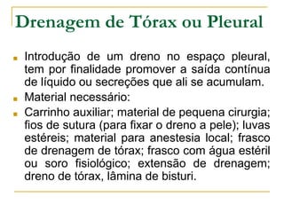 Drenagem de Tórax ou Pleural
■ Introdução de um dreno no espaço pleural,
tem por finalidade promover a saída contínua
de líquido ou secreções que ali se acumulam.
■ Material necessário:
■ Carrinho auxiliar; material de pequena cirurgia;
fios de sutura (para fixar o dreno a pele); luvas
estéreis; material para anestesia local; frasco
de drenagem de tórax; frasco com água estéril
ou soro fisiológico; extensão de drenagem;
dreno de tórax, lâmina de bisturi.
 