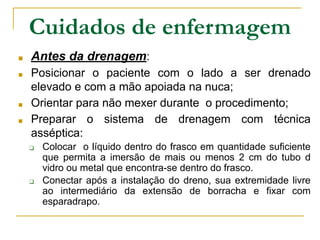 Cuidados de enfermagem
■ Antes da drenagem:
■ Posicionar o paciente com o lado a ser drenado
elevado e com a mão apoiada na nuca;
■ Orientar para não mexer durante o procedimento;
■ Preparar o sistema de drenagem com técnica
asséptica:
❑ Colocar o líquido dentro do frasco em quantidade suficiente
que permita a imersão de mais ou menos 2 cm do tubo d
vidro ou metal que encontra-se dentro do frasco.
❑ Conectar após a instalação do dreno, sua extremidade livre
ao intermediário da extensão de borracha e fixar com
esparadrapo.
 