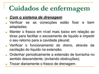 ■ Com o sistema de drenagem:
■ Verificar se as conecções estão fixar e bem
adaptadas;
■ Manter o frasco em nível mais baixo em relação ao
tórax para facilitar o escoamento de liquido e impedir
o seu retorno para a cavidade pleural;
■ Verificar o funcionamento do dreno, através da
oscilação do liquido na extensão;
■ Ordenhar periodicamente a extensão de borracha no
sentido descendente; (evitando obstruções);
■ Trocar diariamente o frasco de drenagem.
Cuidados de enfermagem
 