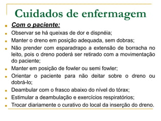 ■ Com o paciente:
■ Observar se há queixas de dor e dispnéia;
■ Manter o dreno em posição adequada, sem dobras;
■ Não prender com esparadrapo a extensão de borracha no
leito, pois o dreno poderá ser retirado com a movimentação
do paciente;
■ Manter em posição de fowler ou semi fowler;
■ Orientar o paciente para não deitar sobre o dreno ou
dobrá-lo;
■ Deambular com o frasco abaixo do nível do tórax;
■ Estimular a deambulação e exercícios respiratórios;
■ Trocar diariamente o curativo do local da inserção do dreno.
Cuidados de enfermagem
 