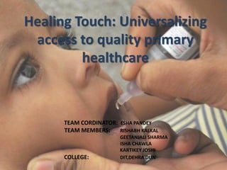 Healing Touch: Universalizing
access to quality primary
healthcare
TEAM CORDINATOR: ESHA PANDEY
TEAM MEMBERS: RISHABH KALKAL
GEETANJALI SHARMA
ISHA CHAWLA
KARTIKEY JOSHI
COLLEGE: DIT,DEHRA DUN
 