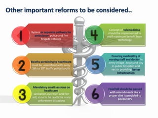 Other important reforms to be considered..
Bypass or separate pathway for
ambulance, police and fire
brigade vehicles
Booths pertaining to healthcare
must be assembled with every
5th to 10th traffic police booth
Mandatory small sessions on
heath care(
sanitation, nutrition and first
aid) so as to be ready for many
unforeseen situations
Concept of telemedicine
should be implemented to
avail maximum benefit from
technology
Ensuring availability of
nursing staff and doctor in
every village , town and city
in public hospitals and
sector providing better
infrastructure
Food bill should be passed
with amendments like a
proper diet is provided to
people BPL
 