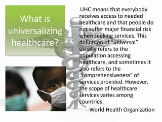 What is
universalizing
healthcare?
UHC means that everybody
receives access to needed
healthcare and that people do
not suffer major financial risk
when seeking services. This
definition of “universal”
usually refers to the
population accessing
healthcare, and sometimes it
also refers to the
“comprehensiveness” of
services provided. However,
the scope of healthcare
services varies among
countries.
--World Health Organization
 