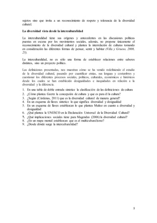 3
sujetos sino que invita a un reconocimiento de respeto y tolerancia de la diversidad
cultural.
La diversidad vista desde la interculturalidad
La interculturalidad tiene sus orígenes y antecedentes en las discusiones políticas
puestas en escena por los movimientos sociales, además, no propone únicamente el
reconocimiento de la diversidad cultural y plantea la interrelación de culturas tomando
en consideración las diferentes formas de pensar, sentir y habitar (Villa y Grueso, 2008,
25).
La interculturalidad, no es sólo una forma de establecer relaciones entre saberes
distintos, sino un proyecto político.
Las definiciones presentadas, nos muestran cómo se ha venido redefiniendo el estudio
de la diversidad cultural, pasando por cuantificar etnias, sus lenguas y costumbres y
cuestionar los diferentes procesos sociales, políticos, culturales, económicos e históricos
desde los cuales se han establecido desigualdades e inequidades en relación a la
diversidad y la diferencia.
1. En una tabla de doble entrada sintetice la clasificación de las definiciones de cultura
2. ¿Cómo plantea Geertz la concepción de cultura y que es para él la cultura?
3. ¿Según (Cárdenas, 2011) que es la diversidad cultural de manera general?
4. En un esquema de llaves sintetice lo que significa diversidad y desigualdad
5. En un esquema de llaves establezcan lo que plantea Muñoz en cuanto a diversidad y
desigualdad
6. ¿Qué plantea la UNESCO en la Declaración Universal de la Diversidad Cultural?
7. ¿Qué implicaciones sociales tiene para Magendzo (2006) la diversidad cultural?
8. ¿En un mapa mental establezcan que es el multiculturalismo?
9. ¿Desde dónde surge la interculturalidad?
 