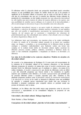 4
El reflexionar sobre la educación desde una perspectiva intercultural puede convertirse
entonces en una posibilidad para romper los moldes desde los que se ha pensado el
significado de la diversidad cultural, al reconocer que no existe un solo tipo de saber, un
solo tipo de conocimiento sino que por el contrario hay diferentes formas culturales de
producción de conocimiento, en este sentido propender por una educación intercultural
no sólo implica una nueva manera de educar de manera diferente a los sujetos, sino
una posibilidad de entablar nuevos diálogos en el contexto de la interculturalidad, y
ello excede (aunque no desconoce) lo que se ha entendido como etno educación.
La educación intercultural convoca a un nuevo tejido de relaciones entre sujetos
individuales y colectivos de múltiples y disímiles matrices culturales; lo cual significa
que sólo será posible si transformamos nuevamente las representaciones sociales
vigentes, de tal manera que se cuestionen y transformen las relaciones de
poder/dominación que han subordinado unos saberes y han ubicado otros en el lugar
de saberes hegemónicos (Rojas, S,f, 9).
Las definiciones hasta aquí presentadas, nos muestran cómo se ha venido redefiniendo
el objeto de estudio de la diversidad cultural, pasando de un interés por cuantificar
etnias, sus lenguas y costumbres, a un reconocimiento de la diferencia desde un plano
axiológico y actitudinal -multiculturalidad- para finalmente realizar una lectura más
compleja de la realidad donde hablar de diversidad cultural, implica cuestionar los
diferentes procesos sociales, políticos, culturales, económicos e históricos desde los
cuales se han establecido desigualdades e inequidades en relación a la diversidad y la
diferencia.
Las rutas de la diversidad en los contextos educativos: Modelos de atención a la
diversidad cultural
De acuerdo a los planteamientos de Rodríguez (S, f) como parte del reconocimiento de
la existencia de la diversidad cultural en los contextos educativos, se han derivado
diferentes propuestas de atención a la misma tales como el modelo asimilacionista, que
pretende borrar las diferencias haciendo que el estudiante se adapte a las pautas de la
cultura dominante, el modelo compensatorio que aborda las diferencias como un déficit
y por ello desarrolla programas que buscan nivelar a los estudiantes en aquellos
aspectos que consideran como falencias y el modelo segregacionista que pretende que
las personas diferentes asistan a escuelas especiales para ellos. Asimismo se han
planteado propuestas positivas como el pluralismo cultural, la orientación multicultural
o la educación no racista en los cuales se interpreta la diferencia como una posibilidad
de aprender y compartir nuevas experiencias pero donde más que reconocer la
diversidad y propiciar condiciones para compartir saberes se pretende asumir una
postura de tolerancia ante la misma.
Finalmente, en los últimos años han tenido mayor auge propuestas como la educación
intercultural y especialmente en las comunidades indígenas, la propuesta de una
educación propia.
Universidad y diversidad cultural. Diálogos imperfectos1
María Martínez y Diana Rodríguez
Concepciones de diversidad cultural ¿Qué dice la Universidad como institución?
 