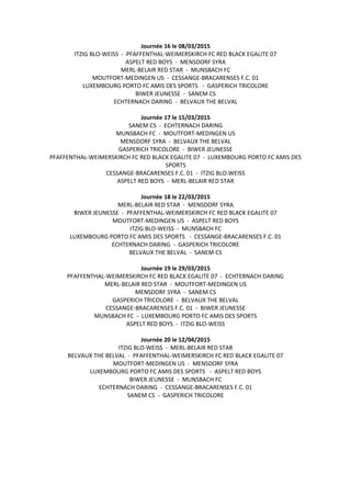 Journée 16 le 08/03/2015
ITZIG BLO-WEISS - PFAFFENTHAL-WEIMERSKIRCH FC RED BLACK EGALITE 07
ASPELT RED BOYS - MENSDORF SYRA
MERL-BELAIR RED STAR - MUNSBACH FC
MOUTFORT-MEDINGEN US - CESSANGE-BRACARENSES F.C. 01
LUXEMBOURG PORTO FC AMIS DES SPORTS - GASPERICH TRICOLORE
BIWER JEUNESSE - SANEM CS
ECHTERNACH DARING - BELVAUX THE BELVAL
Journée 17 le 15/03/2015
SANEM CS - ECHTERNACH DARING
MUNSBACH FC - MOUTFORT-MEDINGEN US
MENSDORF SYRA - BELVAUX THE BELVAL
GASPERICH TRICOLORE - BIWER JEUNESSE
PFAFFENTHAL-WEIMERSKIRCH FC RED BLACK EGALITE 07 - LUXEMBOURG PORTO FC AMIS DES
SPORTS
CESSANGE-BRACARENSES F.C. 01 - ITZIG BLO-WEISS
ASPELT RED BOYS - MERL-BELAIR RED STAR
Journée 18 le 22/03/2015
MERL-BELAIR RED STAR - MENSDORF SYRA
BIWER JEUNESSE - PFAFFENTHAL-WEIMERSKIRCH FC RED BLACK EGALITE 07
MOUTFORT-MEDINGEN US - ASPELT RED BOYS
ITZIG BLO-WEISS - MUNSBACH FC
LUXEMBOURG PORTO FC AMIS DES SPORTS - CESSANGE-BRACARENSES F.C. 01
ECHTERNACH DARING - GASPERICH TRICOLORE
BELVAUX THE BELVAL - SANEM CS
Journée 19 le 29/03/2015
PFAFFENTHAL-WEIMERSKIRCH FC RED BLACK EGALITE 07 - ECHTERNACH DARING
MERL-BELAIR RED STAR - MOUTFORT-MEDINGEN US
MENSDORF SYRA - SANEM CS
GASPERICH TRICOLORE - BELVAUX THE BELVAL
CESSANGE-BRACARENSES F.C. 01 - BIWER JEUNESSE
MUNSBACH FC - LUXEMBOURG PORTO FC AMIS DES SPORTS
ASPELT RED BOYS - ITZIG BLO-WEISS
Journée 20 le 12/04/2015
ITZIG BLO-WEISS - MERL-BELAIR RED STAR
BELVAUX THE BELVAL - PFAFFENTHAL-WEIMERSKIRCH FC RED BLACK EGALITE 07
MOUTFORT-MEDINGEN US - MENSDORF SYRA
LUXEMBOURG PORTO FC AMIS DES SPORTS - ASPELT RED BOYS
BIWER JEUNESSE - MUNSBACH FC
ECHTERNACH DARING - CESSANGE-BRACARENSES F.C. 01
SANEM CS - GASPERICH TRICOLORE
 