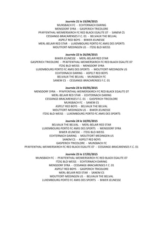 Journée 21 le 19/04/2015
MUNSBACH FC - ECHTERNACH DARING
MENSDORF SYRA - GASPERICH TRICOLORE
PFAFFENTHAL-WEIMERSKIRCH FC RED BLACK EGALITE 07 - SANEM CS
CESSANGE-BRACARENSES F.C. 01 - BELVAUX THE BELVAL
ASPELT RED BOYS - BIWER JEUNESSE
MERL-BELAIR RED STAR - LUXEMBOURG PORTO FC AMIS DES SPORTS
MOUTFORT-MEDINGEN US - ITZIG BLO-WEISS
Journée 22 le 26/04/2015
BIWER JEUNESSE - MERL-BELAIR RED STAR
GASPERICH TRICOLORE - PFAFFENTHAL-WEIMERSKIRCH FC RED BLACK EGALITE 07
ITZIG BLO-WEISS - MENSDORF SYRA
LUXEMBOURG PORTO FC AMIS DES SPORTS - MOUTFORT-MEDINGEN US
ECHTERNACH DARING - ASPELT RED BOYS
BELVAUX THE BELVAL - MUNSBACH FC
SANEM CS - CESSANGE-BRACARENSES F.C. 01
Journée 23 le 03/05/2015
MENSDORF SYRA - PFAFFENTHAL-WEIMERSKIRCH FC RED BLACK EGALITE 07
MERL-BELAIR RED STAR - ECHTERNACH DARING
CESSANGE-BRACARENSES F.C. 01 - GASPERICH TRICOLORE
MUNSBACH FC - SANEM CS
ASPELT RED BOYS - BELVAUX THE BELVAL
MOUTFORT-MEDINGEN US - BIWER JEUNESSE
ITZIG BLO-WEISS - LUXEMBOURG PORTO FC AMIS DES SPORTS
Journée 24 le 10/05/2015
BELVAUX THE BELVAL - MERL-BELAIR RED STAR
LUXEMBOURG PORTO FC AMIS DES SPORTS - MENSDORF SYRA
BIWER JEUNESSE - ITZIG BLO-WEISS
ECHTERNACH DARING - MOUTFORT-MEDINGEN US
SANEM CS - ASPELT RED BOYS
GASPERICH TRICOLORE - MUNSBACH FC
PFAFFENTHAL-WEIMERSKIRCH FC RED BLACK EGALITE 07 - CESSANGE-BRACARENSES F.C. 01
Journée 25 le 17/05/2015
MUNSBACH FC - PFAFFENTHAL-WEIMERSKIRCH FC RED BLACK EGALITE 07
ITZIG BLO-WEISS - ECHTERNACH DARING
MENSDORF SYRA - CESSANGE-BRACARENSES F.C. 01
ASPELT RED BOYS - GASPERICH TRICOLORE
MERL-BELAIR RED STAR - SANEM CS
MOUTFORT-MEDINGEN US - BELVAUX THE BELVAL
LUXEMBOURG PORTO FC AMIS DES SPORTS - BIWER JEUNESSE
 