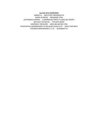 Journée 26 le 23/05/2015
SANEM CS - MOUTFORT-MEDINGEN US
BIWER JEUNESSE - MENSDORF SYRA
ECHTERNACH DARING - LUXEMBOURG PORTO FC AMIS DES SPORTS
BELVAUX THE BELVAL - ITZIG BLO-WEISS
GASPERICH TRICOLORE - MERL-BELAIR RED STAR
PFAFFENTHAL-WEIMERSKIRCH FC RED BLACK EGALITE 07 - ASPELT RED BOYS
CESSANGE-BRACARENSES F.C. 01 - MUNSBACH FC
 