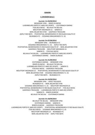 SENIORS
2. DIVISION Série 2
Journée 1 le 03/09/2014
MENSDORF SYRA - BIWER JEUNESSE
LUXEMBOURG PORTO FC AMIS DES SPORTS - ECHTERNACH DARING
ITZIG BLO-WEISS - BELVAUX THE BELVAL
MOUTFORT-MEDINGEN US - SANEM CS
MERL-BELAIR RED STAR - GASPERICH TRICOLORE
ASPELT RED BOYS - PFAFFENTHAL-WEIMERSKIRCH FC RED BLACK EGALITE 07
MUNSBACH FC - CESSANGE-BRACARENSES F.C. 01
Journée 2 le 07/09/2014
MENSDORF SYRA - MUNSBACH FC
CESSANGE-BRACARENSES F.C. 01 - ASPELT RED BOYS
PFAFFENTHAL-WEIMERSKIRCH FC RED BLACK EGALITE 07 - MERL-BELAIR RED STAR
GASPERICH TRICOLORE - MOUTFORT-MEDINGEN US
SANEM CS - ITZIG BLO-WEISS
BELVAUX THE BELVAL - LUXEMBOURG PORTO FC AMIS DES SPORTS
ECHTERNACH DARING - BIWER JEUNESSE
Journée 3 le 21/09/2014
ECHTERNACH DARING - MENSDORF SYRA
BIWER JEUNESSE - BELVAUX THE BELVAL
LUXEMBOURG PORTO FC AMIS DES SPORTS - SANEM CS
ITZIG BLO-WEISS - GASPERICH TRICOLORE
MOUTFORT-MEDINGEN US - PFAFFENTHAL-WEIMERSKIRCH FC RED BLACK EGALITE 07
MERL-BELAIR RED STAR - CESSANGE-BRACARENSES F.C. 01
ASPELT RED BOYS - MUNSBACH FC
Journée 4 le 24/09/2014
MENSDORF SYRA - ASPELT RED BOYS
MUNSBACH FC - MERL-BELAIR RED STAR
CESSANGE-BRACARENSES F.C. 01 - MOUTFORT-MEDINGEN US
PFAFFENTHAL-WEIMERSKIRCH FC RED BLACK EGALITE 07 - ITZIG BLO-WEISS
GASPERICH TRICOLORE - LUXEMBOURG PORTO FC AMIS DES SPORTS
SANEM CS - BIWER JEUNESSE
BELVAUX THE BELVAL - ECHTERNACH DARING
Journée 5 le 28/09/2014
BELVAUX THE BELVAL - MENSDORF SYRA
ECHTERNACH DARING - SANEM CS
BIWER JEUNESSE - GASPERICH TRICOLORE
LUXEMBOURG PORTO FC AMIS DES SPORTS - PFAFFENTHAL-WEIMERSKIRCH FC RED BLACK EGALITE
ITZIG BLO-WEISS - CESSANGE-BRACARENSES F.C. 01
MOUTFORT-MEDINGEN US - MUNSBACH FC
MERL-BELAIR RED STAR - ASPELT RED BOYS
 