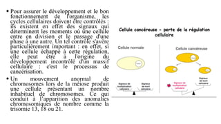  Pour assurer le développement et le bon
fonctionnement de l'organisme, les
cycles cellulaires doivent être contrôlés :
ils existent en effet des signaux qui
déterminent les moments où une cellule
entre en division et le passage d'une
phase à une autre. Un tel contrôle s'avère
particulièrement important : en effet, si
une cellule échappe à cette régulation,
elle peut être à l'origine du
développement incontrôlé d'un massif
cellulaire : c'est le processus de
cancérisation.
 Un mouvement anormal de
chromosomes lors de la méiose produit
une cellule présentant un nombre
inhabituel de chromosomes. Ce qui
conduit à l’apparition des anomalies
chromosomiques de nombre comme la
trisomie 13, 18 ou 21.
 
