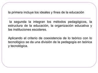 la primera incluye los ideales y fines de la educación

 la segunda la integran los métodos pedagógicos, la
estructura de la educación, la organización educativa y
las instituciones escolares.

Aplicando el criterio de coexistencia de lo teórico con lo
tecnológico se da una división de la pedagogía en teórica
y tecnológica.
 