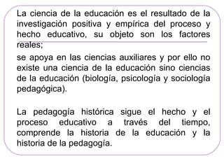 La ciencia de la educación es el resultado de la
investigación positiva y empírica del proceso y
hecho educativo, su objeto son los factores
reales;
se apoya en las ciencias auxiliares y por ello no
existe una ciencia de la educación sino ciencias
de la educación (biología, psicología y sociología
pedagógica).

La pedagogía histórica sigue el hecho y el
proceso educativo a través del tiempo,
comprende la historia de la educación y la
historia de la pedagogía.
 