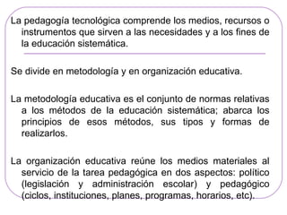 La pedagogía tecnológica comprende los medios, recursos o
  instrumentos que sirven a las necesidades y a los fines de
  la educación sistemática.

Se divide en metodología y en organización educativa.

La metodología educativa es el conjunto de normas relativas
  a los métodos de la educación sistemática; abarca los
  principios de esos métodos, sus tipos y formas de
  realizarlos.

La organización educativa reúne los medios materiales al
  servicio de la tarea pedagógica en dos aspectos: político
  (legislación y administración escolar) y pedagógico
  (ciclos, instituciones, planes, programas, horarios, etc).
 