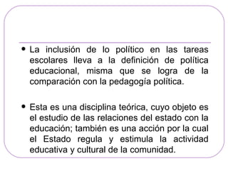    La inclusión de lo político en las tareas
    escolares lleva a la definición de política
    educacional, misma que se logra de la
    comparación con la pedagogía política.

   Esta es una disciplina teórica, cuyo objeto es
    el estudio de las relaciones del estado con la
    educación; también es una acción por la cual
    el Estado regula y estimula la actividad
    educativa y cultural de la comunidad.
 