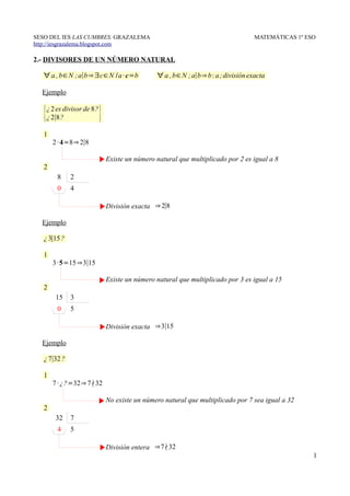 SESO DEL IES LAS CUMBRES. GRAZALEMA                                              MATEMÁTICAS 1º ESO
http://iesgrazalema.blogspot.com

2.- DIVISORES DE UN NÚMERO NATURAL

   ∀ a , b∈N ; a∣b⇒ ∃c∈N /a · c=b            ∀ a , b∈N ; a∣b⇒ b : a ; división exacta

  Ejemplo


   {¿ 2 es divisor de 8?}
    ¿ 2∣8?

   1
       2 · 4=8⇒ 2∣8

                            Existe un número natural que multiplicado por 2 es igual a 8
   2
        8     2
        0     4

                            División exacta ⇒ 2∣8

  Ejemplo

   ¿ 3∣15 ?

   1
       3 ·5=15 ⇒3∣15

                            Existe un número natural que multiplicado por 3 es igual a 15
   2
        15    3
        0     5

                            División exacta ⇒3∣15

  Ejemplo

   ¿ 7∣32 ?

   1
       7 · ¿?=32⇒ 7∤32

                            No existe un número natural que multiplicado por 7 sea igual a 32
   2
        32    7
        4     5

                            División entera ⇒7∤32
                                                                                                  1
 