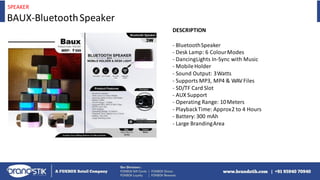 SPEAKER
BAUX-BluetoothSpeaker
DESCRIPTION
- BluetoothSpeaker
- Desk Lamp: 6 ColourModes
- DancingLights In-Sync with Music
- MobileHolder
- Sound Output: 3Watts
- Supports MP3, MP4 & WAVFiles
- SD/TF Card Slot
- AUX Support
- Operating Range: 10Meters
- PlaybackTime: Approx2 to 4 Hours
- Battery: 300 mAh
- Large BrandingArea
 