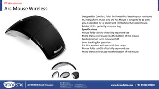 Designed for Comfort, Folds for Portability.Youtake your notebook
PC everywhere. That's why the Arc Mouse is designed to go with
you. Expanded, it¿s a sturdy and comfortable full-sized mouse.
Folded, it fi ts perfectly into your bag.
Specifications
Mouse folds to 60% of its fully expanded size
Micro-transceiversnapsinto the bottom of the mouse
Foldingmotion turns mouseon/off
Laser tracking for precision
2.4 GHz wireless with up to 30-foot range
Mouse folds to 60% of its fully expanded size
Micro-transceiversnapsinto the bottom of themouse
PC Accessories
Arc Mouse Wireless
 