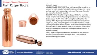 Material : Copper
LONG LASTING & LEAK PROOF: New and ImprovedCap is made to be
screwed on and is providedwith a silicone washer to give you a long
and leak proof use. It is water tight with a seal that keepsthe water
out even when the bottle is upside
BENEFITS:- Waterstored overnightin Copper Bottle has Ayurvedic
Health Benefits, Helps In PreventingHeart Diseases and Maintaining
CardiovascularHealth, Helps in Preventing Cancer,Regulatesthe
working of the thyroid glands,Preventswater-bornediseases, Aids in
weight loss, Helps in regulatingWomen's Healthy menstrual periods
Cleaning Instruction:-Please clean the inside of the bottle with lemon
and hot water.No other chemical needs to be used and From outside
it can be cleaned with normal Dish washing liquid with soft cloth to
prevent scratches
Fact:- Copper changescolor when it is exposedto air and moisture.
This natural process is called Oxidation. This is a very beneficial
process and keepswater fresh.
Drinkware / Sippers /Copperware
Plain CopperBottle
 
