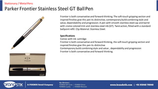 Frontier is both conservative and forward-thinking.The soft-touch gripping section and
inspired finishes give this pen its distinctive, contemporary buildcombiningstyle and
value, dependability and progression.A pen with smooth stainless steel cap and barrel
with crome colored trim and stainlesssteel nib (GT). Twistaction, fitted with a standard
ballpointrefill. Clip Material: Stainless Steel.
Specifications
Comes with ink cartridge
Frontier is both conservative and forwardthinking, the soft touch gripping section and
inspired finishes give this pen its distinctive
Contemporary build combiningstyle and value , dependabilty and progression
Frontier is both conservative and forward thinking.
Stationary / MetalPens
Parker Frontier Stainless Steel GT BallPen
 