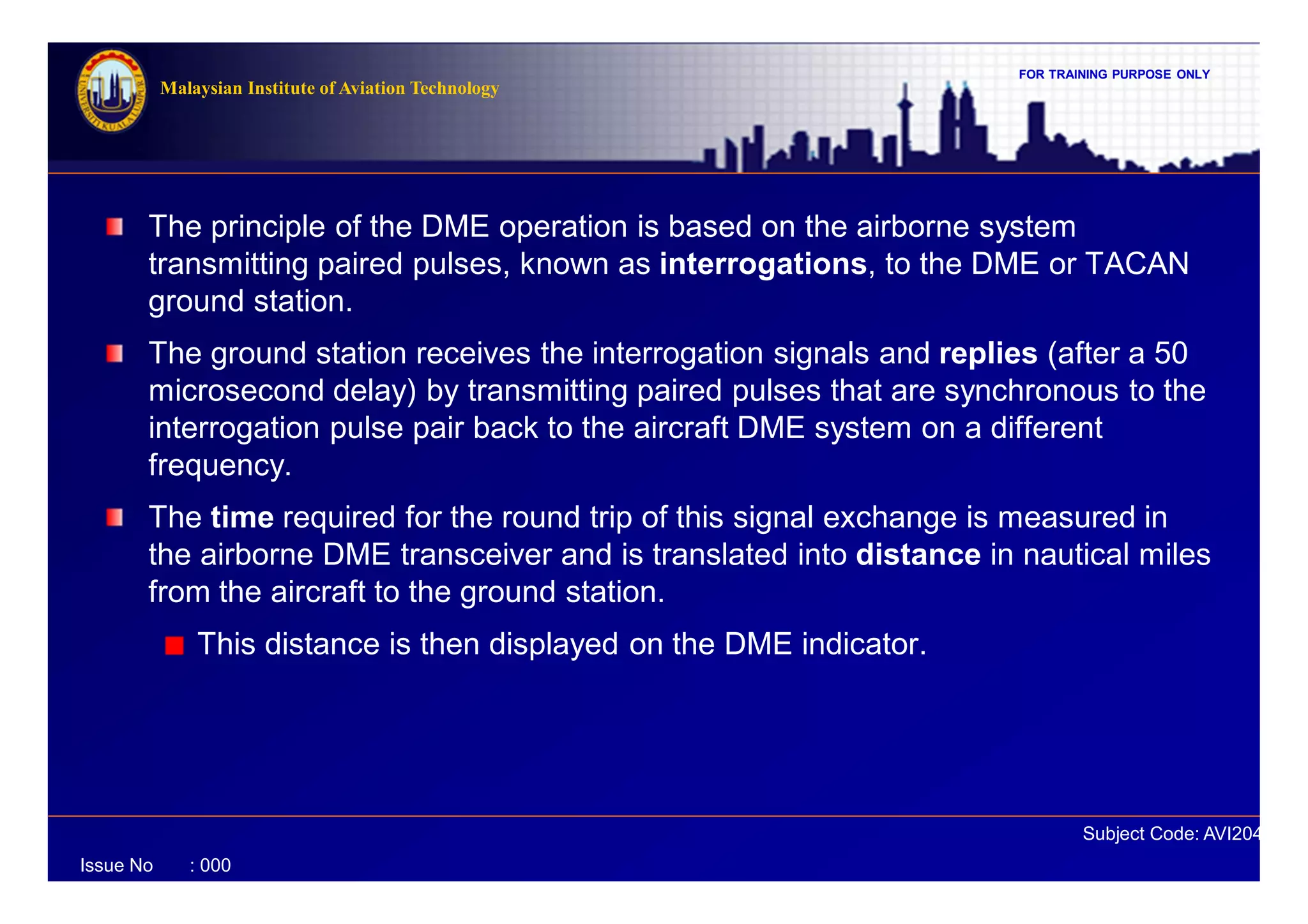 FOR TRAINING PURPOSE ONLY
Subject Code: AVI2041
Malaysian Institute of Aviation Technology
Issue No : 000
The principle of the DME operation is based on the airborne system
transmitting paired pulses, known as interrogations, to the DME or TACAN
ground station.
The ground station receives the interrogation signals and replies (after a 50
microsecond delay) by transmitting paired pulses that are synchronous to the
interrogation pulse pair back to the aircraft DME system on a different
frequency.
The time required for the round trip of this signal exchange is measured in
the airborne DME transceiver and is translated into distance in nautical miles
from the aircraft to the ground station.
This distance is then displayed on the DME indicator.
 