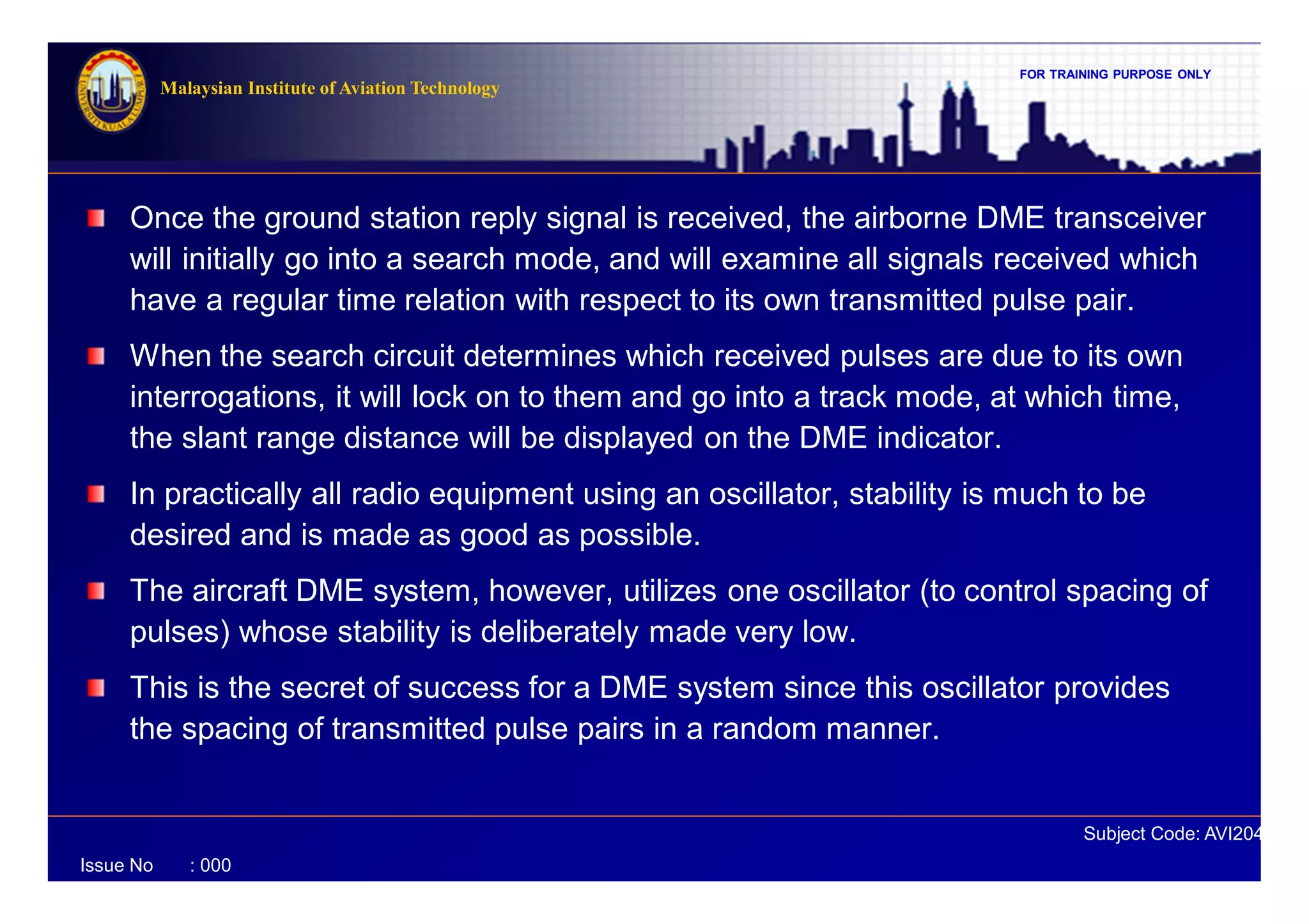 FOR TRAINING PURPOSE ONLY
Subject Code: AVI2041
Malaysian Institute of Aviation Technology
Issue No : 000
Once the ground station reply signal is received, the airborne DME transceiver
will initially go into a search mode, and will examine all signals received which
have a regular time relation with respect to its own transmitted pulse pair.
When the search circuit determines which received pulses are due to its own
interrogations, it will lock on to them and go into a track mode, at which time,
the slant range distance will be displayed on the DME indicator.
In practically all radio equipment using an oscillator, stability is much to be
desired and is made as good as possible.
The aircraft DME system, however, utilizes one oscillator (to control spacing of
pulses) whose stability is deliberately made very low.
This is the secret of success for a DME system since this oscillator provides
the spacing of transmitted pulse pairs in a random manner.
 