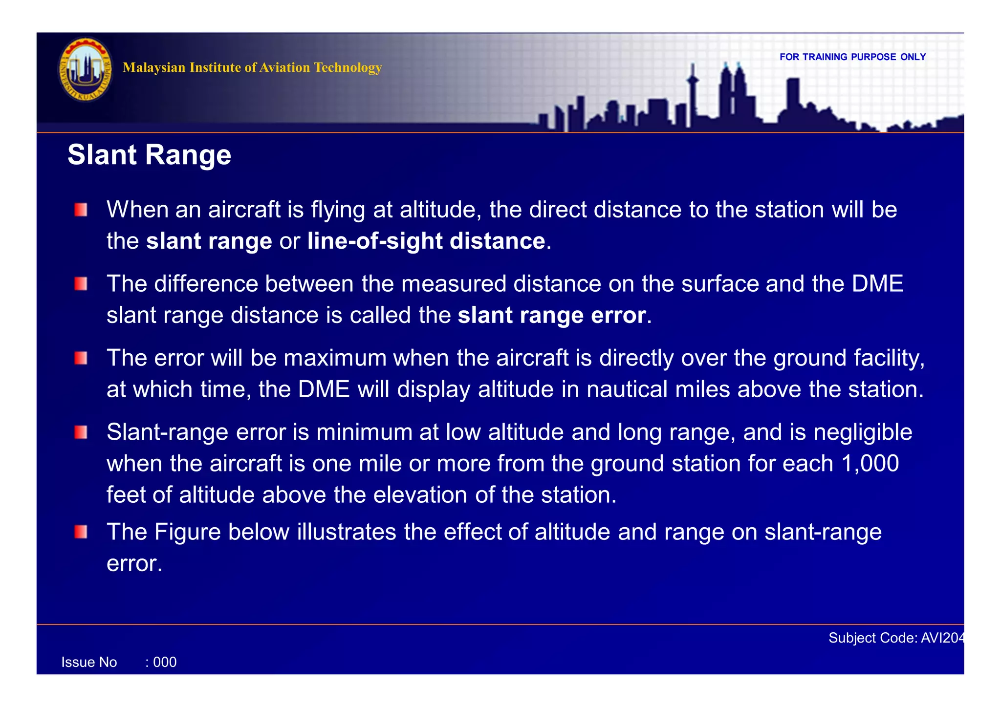 FOR TRAINING PURPOSE ONLY
Subject Code: AVI2041
Malaysian Institute of Aviation Technology
Issue No : 000
When an aircraft is flying at altitude, the direct distance to the station will be
the slant range or line-of-sight distance.
The difference between the measured distance on the surface and the DME
slant range distance is called the slant range error.
The error will be maximum when the aircraft is directly over the ground facility,
at which time, the DME will display altitude in nautical miles above the station.
Slant-range error is minimum at low altitude and long range, and is negligible
when the aircraft is one mile or more from the ground station for each 1,000
feet of altitude above the elevation of the station.
The Figure below illustrates the effect of altitude and range on slant-range
error.
Slant Range
 