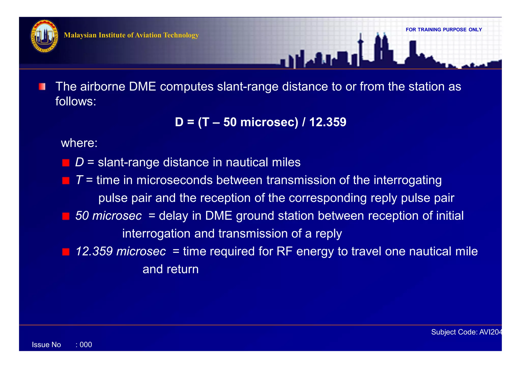 FOR TRAINING PURPOSE ONLY
Subject Code: AVI2041
Malaysian Institute of Aviation Technology
Issue No : 000
The airborne DME computes slant-range distance to or from the station as
follows:
D = (T – 50 microsec) / 12.359
where:
D = slant-range distance in nautical miles
T = time in microseconds between transmission of the interrogating
pulse pair and the reception of the corresponding reply pulse pair
50 microsec = delay in DME ground station between reception of initial
interrogation and transmission of a reply
12.359 microsec = time required for RF energy to travel one nautical mile
and return
 