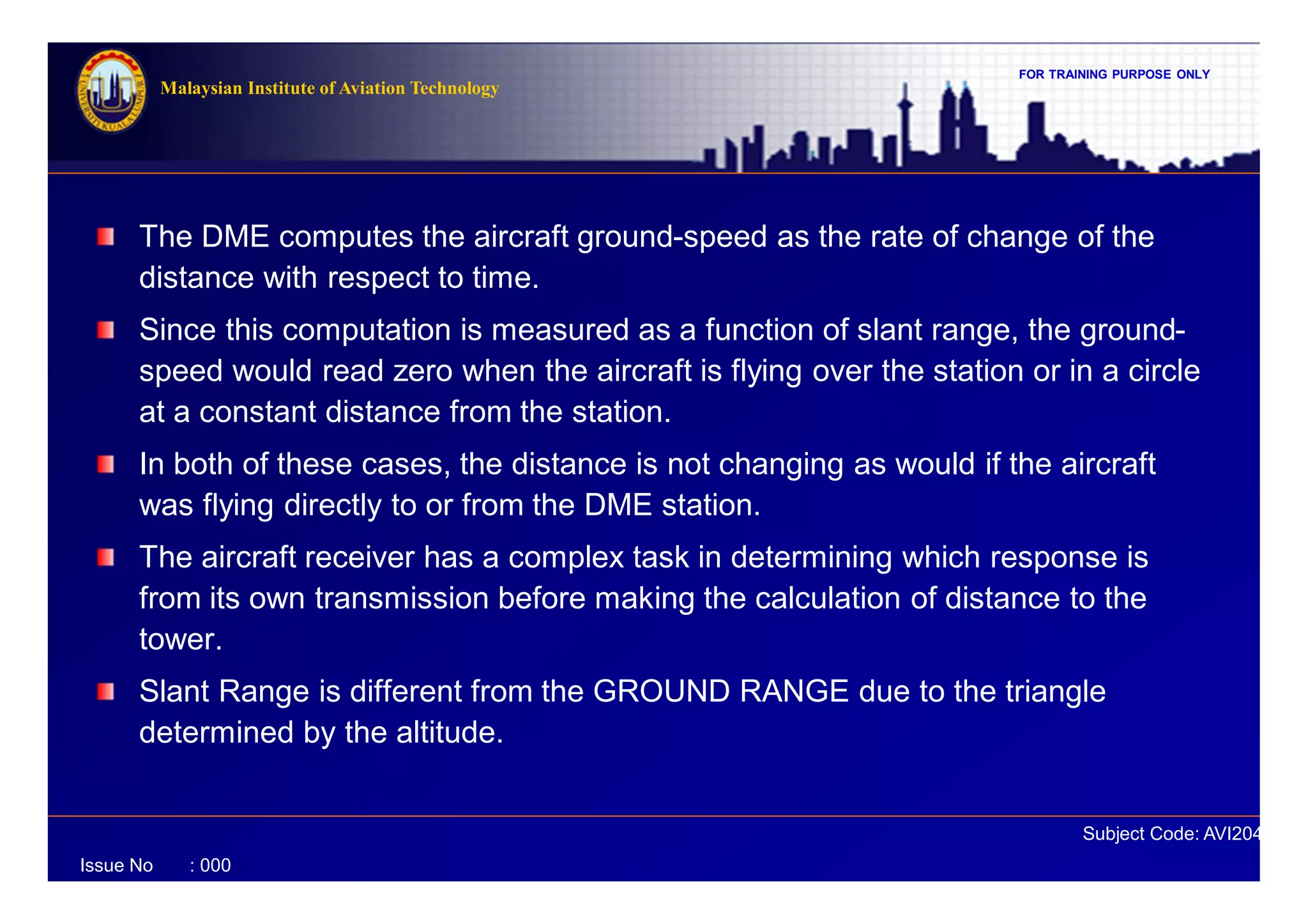 FOR TRAINING PURPOSE ONLY
Subject Code: AVI2041
Malaysian Institute of Aviation Technology
Issue No : 000
The DME computes the aircraft ground-speed as the rate of change of the
distance with respect to time.
Since this computation is measured as a function of slant range, the ground-
speed would read zero when the aircraft is flying over the station or in a circle
at a constant distance from the station.
In both of these cases, the distance is not changing as would if the aircraft
was flying directly to or from the DME station.
The aircraft receiver has a complex task in determining which response is
from its own transmission before making the calculation of distance to the
tower.
Slant Range is different from the GROUND RANGE due to the triangle
determined by the altitude.
 