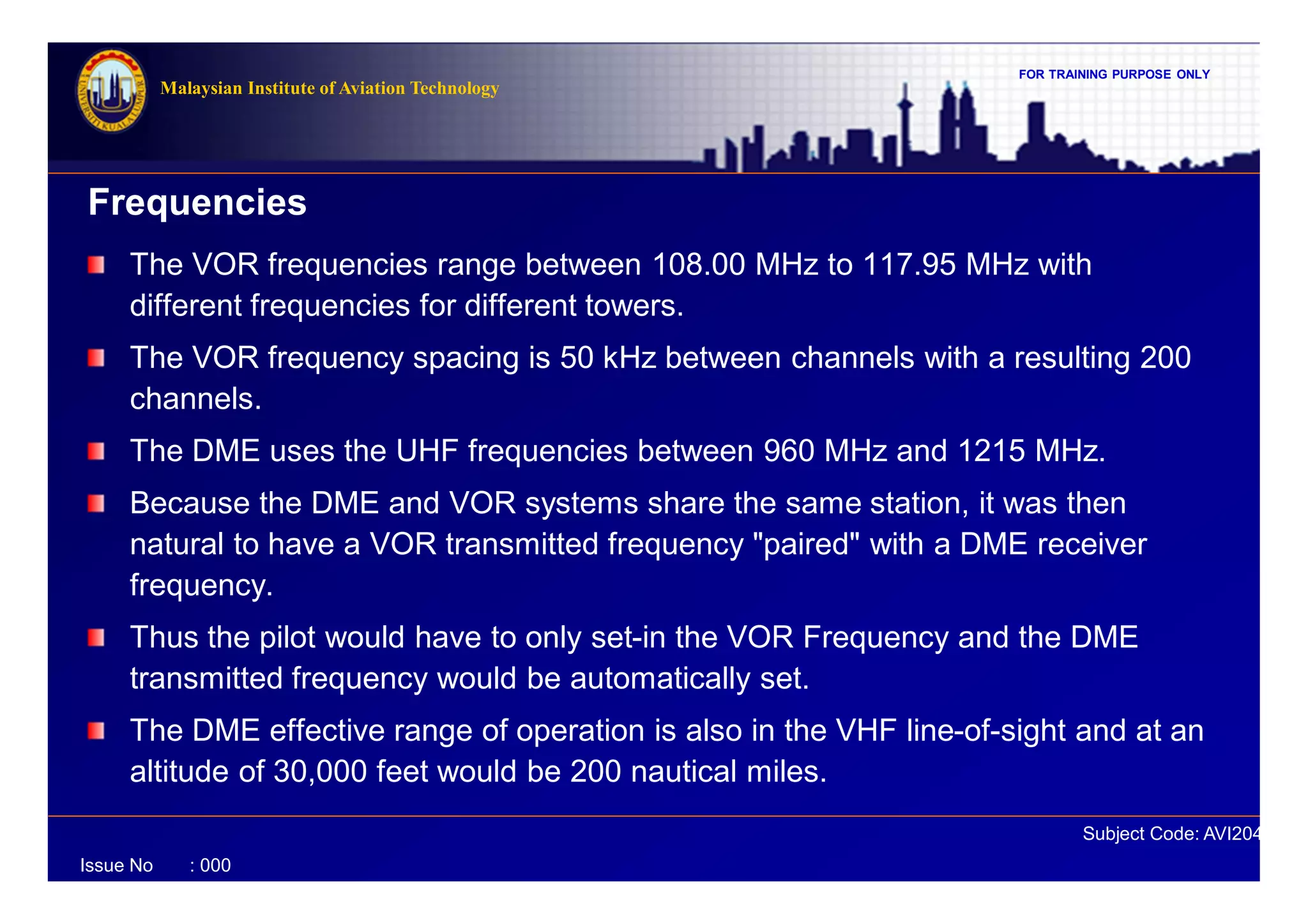 FOR TRAINING PURPOSE ONLY
Subject Code: AVI2041
Malaysian Institute of Aviation Technology
Issue No : 000
The VOR frequencies range between 108.00 MHz to 117.95 MHz with
different frequencies for different towers.
The VOR frequency spacing is 50 kHz between channels with a resulting 200
channels.
The DME uses the UHF frequencies between 960 MHz and 1215 MHz.
Because the DME and VOR systems share the same station, it was then
natural to have a VOR transmitted frequency "paired" with a DME receiver
frequency.
Thus the pilot would have to only set-in the VOR Frequency and the DME
transmitted frequency would be automatically set.
The DME effective range of operation is also in the VHF line-of-sight and at an
altitude of 30,000 feet would be 200 nautical miles.
Frequencies
 