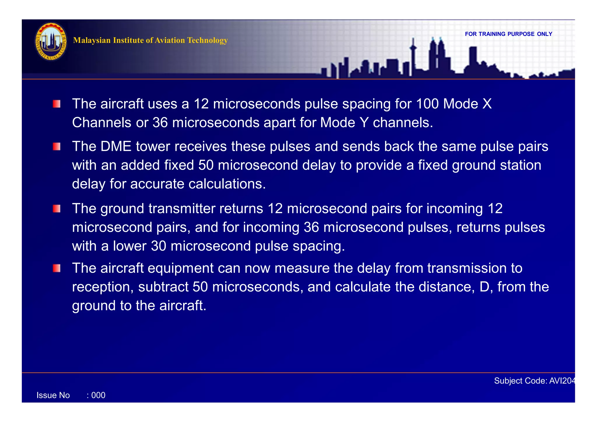 FOR TRAINING PURPOSE ONLY
Subject Code: AVI2041
Malaysian Institute of Aviation Technology
Issue No : 000
The aircraft uses a 12 microseconds pulse spacing for 100 Mode X
Channels or 36 microseconds apart for Mode Y channels.
The DME tower receives these pulses and sends back the same pulse pairs
with an added fixed 50 microsecond delay to provide a fixed ground station
delay for accurate calculations.
The ground transmitter returns 12 microsecond pairs for incoming 12
microsecond pairs, and for incoming 36 microsecond pulses, returns pulses
with a lower 30 microsecond pulse spacing.
The aircraft equipment can now measure the delay from transmission to
reception, subtract 50 microseconds, and calculate the distance, D, from the
ground to the aircraft.
 