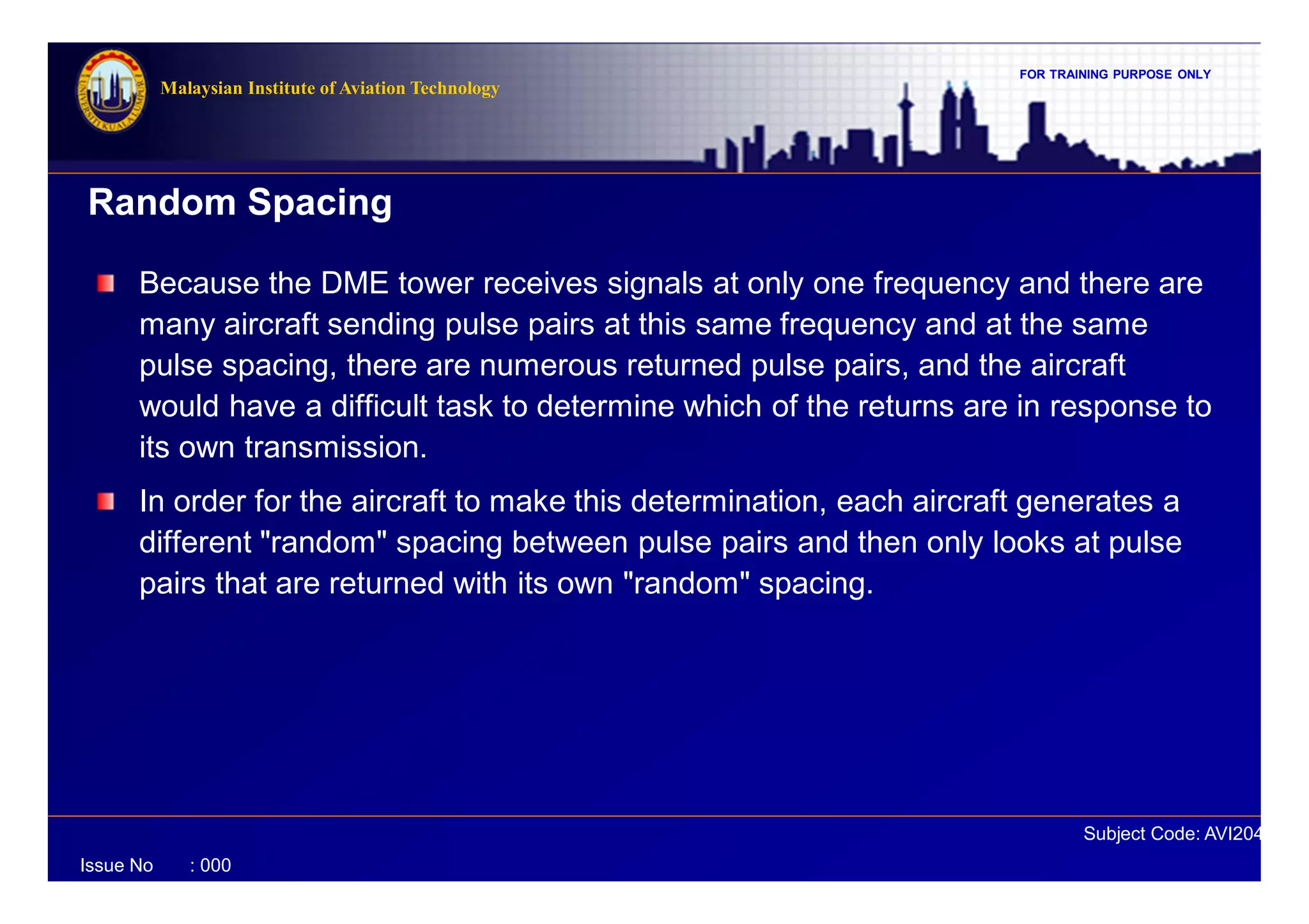 FOR TRAINING PURPOSE ONLY
Subject Code: AVI2041
Malaysian Institute of Aviation Technology
Issue No : 000
Because the DME tower receives signals at only one frequency and there are
many aircraft sending pulse pairs at this same frequency and at the same
pulse spacing, there are numerous returned pulse pairs, and the aircraft
would have a difficult task to determine which of the returns are in response to
its own transmission.
In order for the aircraft to make this determination, each aircraft generates a
different "random" spacing between pulse pairs and then only looks at pulse
pairs that are returned with its own "random" spacing.
Random Spacing
 