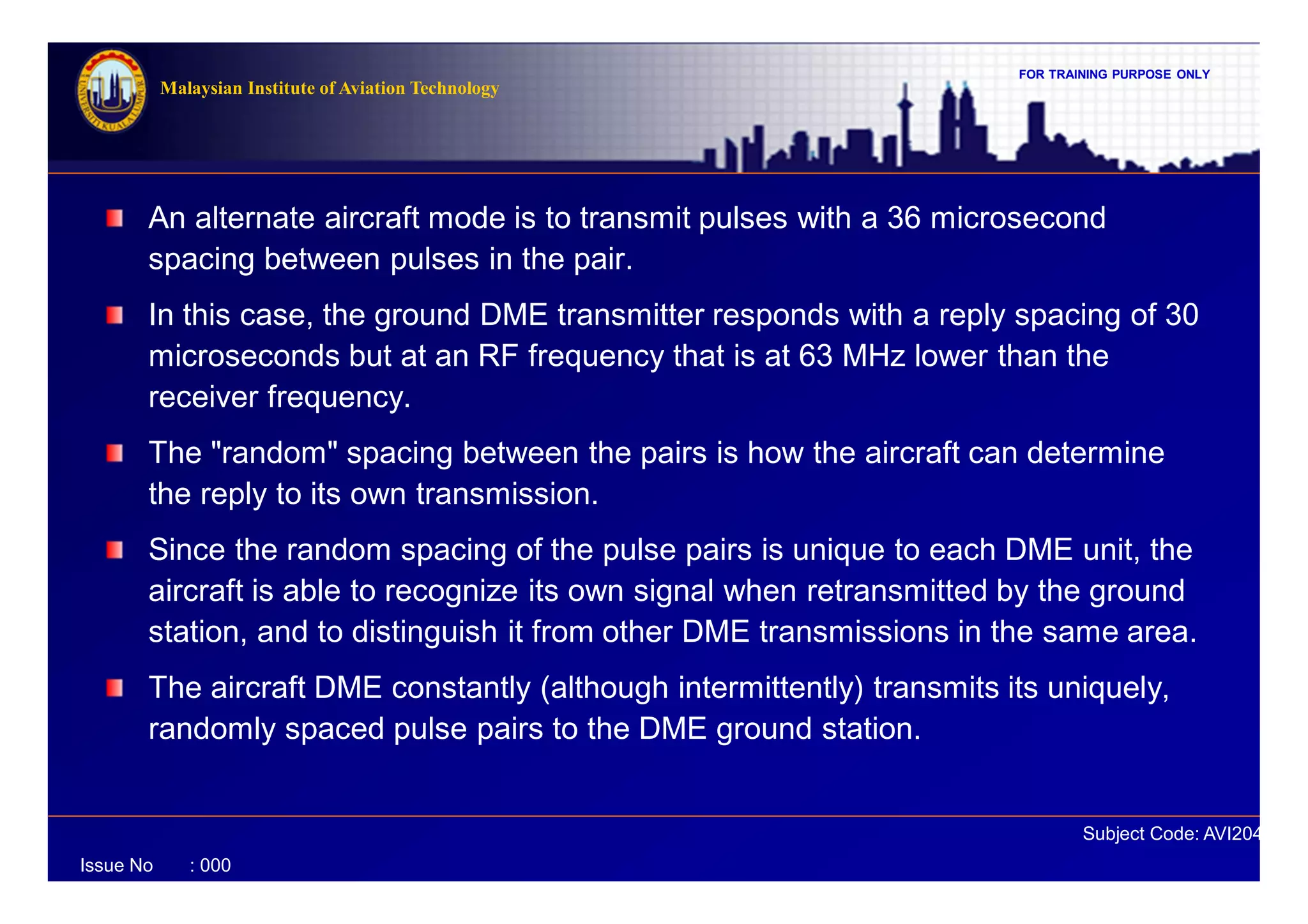 FOR TRAINING PURPOSE ONLY
Subject Code: AVI2041
Malaysian Institute of Aviation Technology
Issue No : 000
An alternate aircraft mode is to transmit pulses with a 36 microsecond
spacing between pulses in the pair.
In this case, the ground DME transmitter responds with a reply spacing of 30
microseconds but at an RF frequency that is at 63 MHz lower than the
receiver frequency.
The "random" spacing between the pairs is how the aircraft can determine
the reply to its own transmission.
Since the random spacing of the pulse pairs is unique to each DME unit, the
aircraft is able to recognize its own signal when retransmitted by the ground
station, and to distinguish it from other DME transmissions in the same area.
The aircraft DME constantly (although intermittently) transmits its uniquely,
randomly spaced pulse pairs to the DME ground station.
 