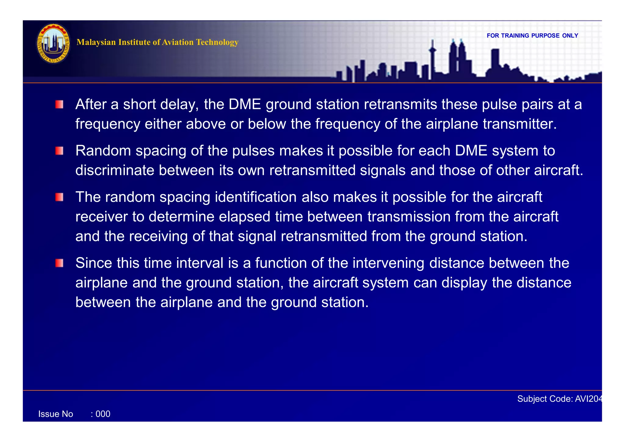 FOR TRAINING PURPOSE ONLY
Subject Code: AVI2041
Malaysian Institute of Aviation Technology
Issue No : 000
After a short delay, the DME ground station retransmits these pulse pairs at a
frequency either above or below the frequency of the airplane transmitter.
Random spacing of the pulses makes it possible for each DME system to
discriminate between its own retransmitted signals and those of other aircraft.
The random spacing identification also makes it possible for the aircraft
receiver to determine elapsed time between transmission from the aircraft
and the receiving of that signal retransmitted from the ground station.
Since this time interval is a function of the intervening distance between the
airplane and the ground station, the aircraft system can display the distance
between the airplane and the ground station.
 