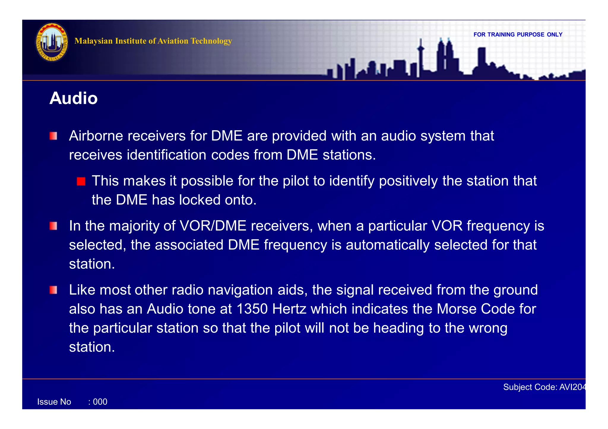 FOR TRAINING PURPOSE ONLY
Subject Code: AVI2041
Malaysian Institute of Aviation Technology
Issue No : 000
Airborne receivers for DME are provided with an audio system that
receives identification codes from DME stations.
This makes it possible for the pilot to identify positively the station that
the DME has locked onto.
In the majority of VOR/DME receivers, when a particular VOR frequency is
selected, the associated DME frequency is automatically selected for that
station.
Like most other radio navigation aids, the signal received from the ground
also has an Audio tone at 1350 Hertz which indicates the Morse Code for
the particular station so that the pilot will not be heading to the wrong
station.
Audio
 