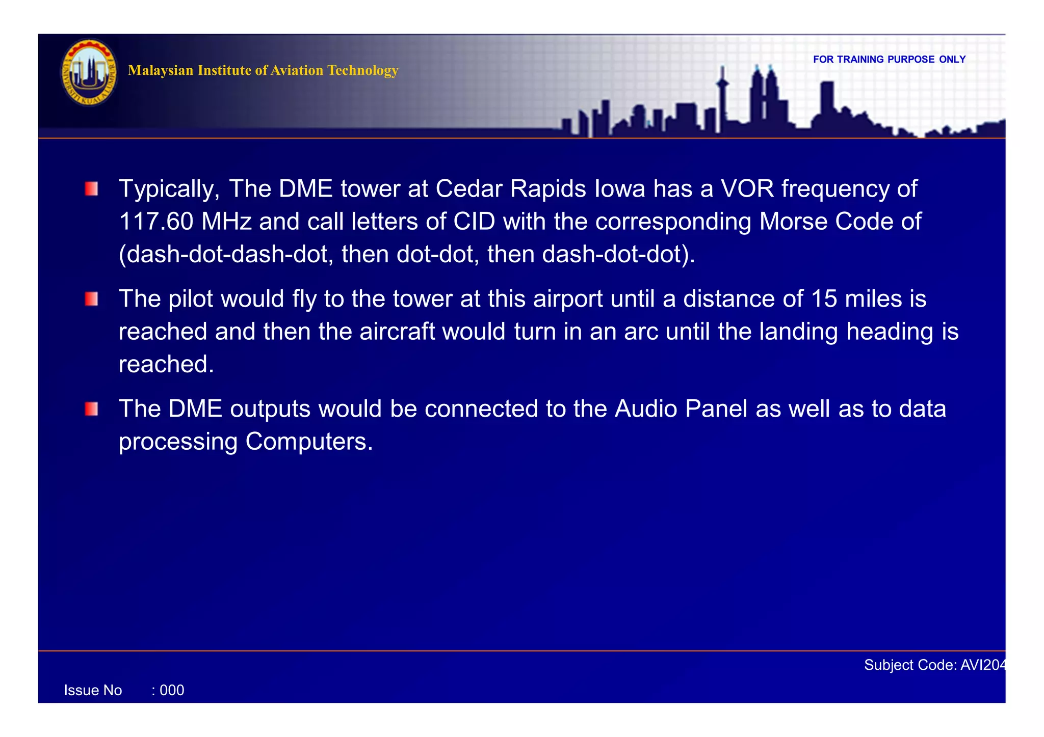 FOR TRAINING PURPOSE ONLY
Subject Code: AVI2041
Malaysian Institute of Aviation Technology
Issue No : 000
Typically, The DME tower at Cedar Rapids Iowa has a VOR frequency of
117.60 MHz and call letters of CID with the corresponding Morse Code of
(dash-dot-dash-dot, then dot-dot, then dash-dot-dot).
The pilot would fly to the tower at this airport until a distance of 15 miles is
reached and then the aircraft would turn in an arc until the landing heading is
reached.
The DME outputs would be connected to the Audio Panel as well as to data
processing Computers.
 