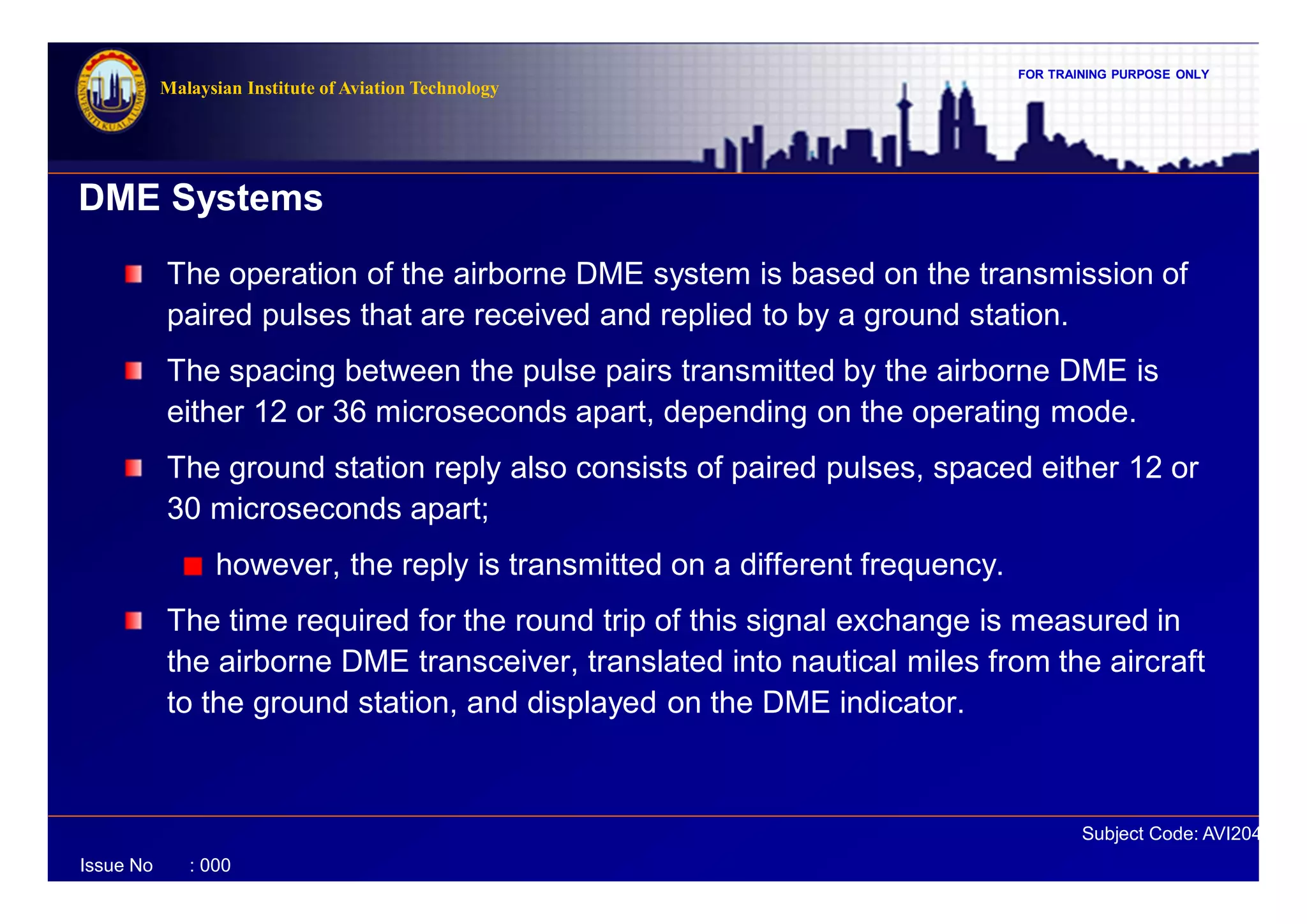 FOR TRAINING PURPOSE ONLY
Subject Code: AVI2041
Malaysian Institute of Aviation Technology
Issue No : 000
DME Systems
The operation of the airborne DME system is based on the transmission of
paired pulses that are received and replied to by a ground station.
The spacing between the pulse pairs transmitted by the airborne DME is
either 12 or 36 microseconds apart, depending on the operating mode.
The ground station reply also consists of paired pulses, spaced either 12 or
30 microseconds apart;
however, the reply is transmitted on a different frequency.
The time required for the round trip of this signal exchange is measured in
the airborne DME transceiver, translated into nautical miles from the aircraft
to the ground station, and displayed on the DME indicator.
 