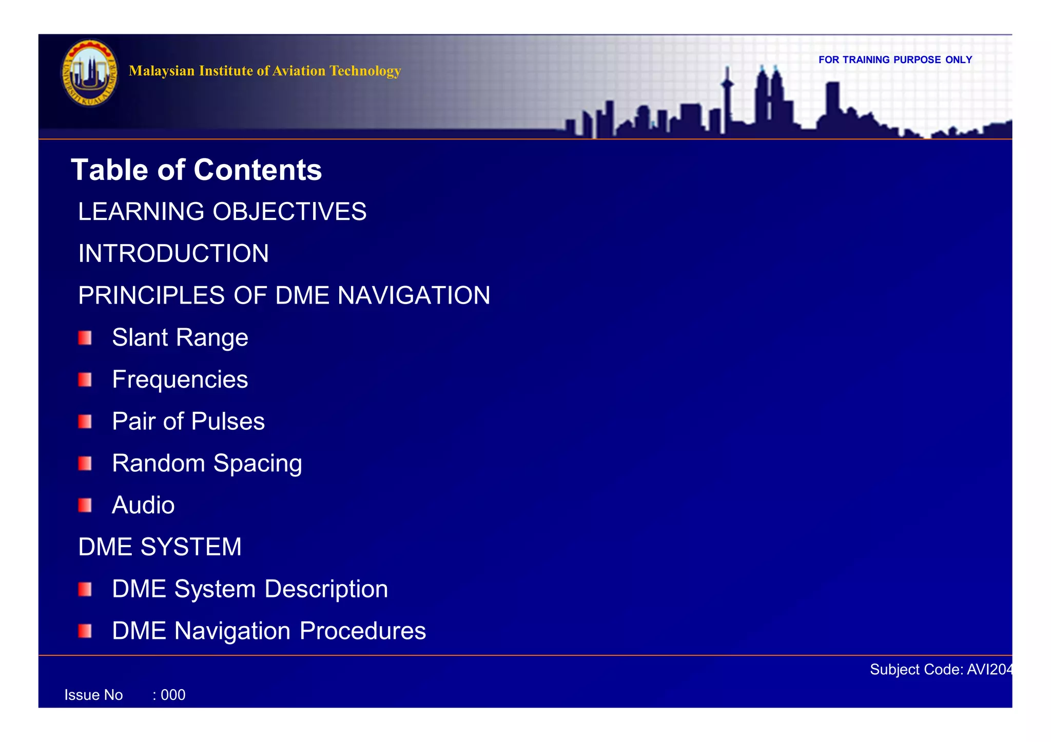 FOR TRAINING PURPOSE ONLY
Subject Code: AVI2041
Malaysian Institute of Aviation Technology
Issue No : 000
Table of Contents
LEARNING OBJECTIVES
INTRODUCTION
PRINCIPLES OF DME NAVIGATION
Slant Range
Frequencies
Pair of Pulses
Random Spacing
Audio
DME SYSTEM
DME System Description
DME Navigation Procedures
 