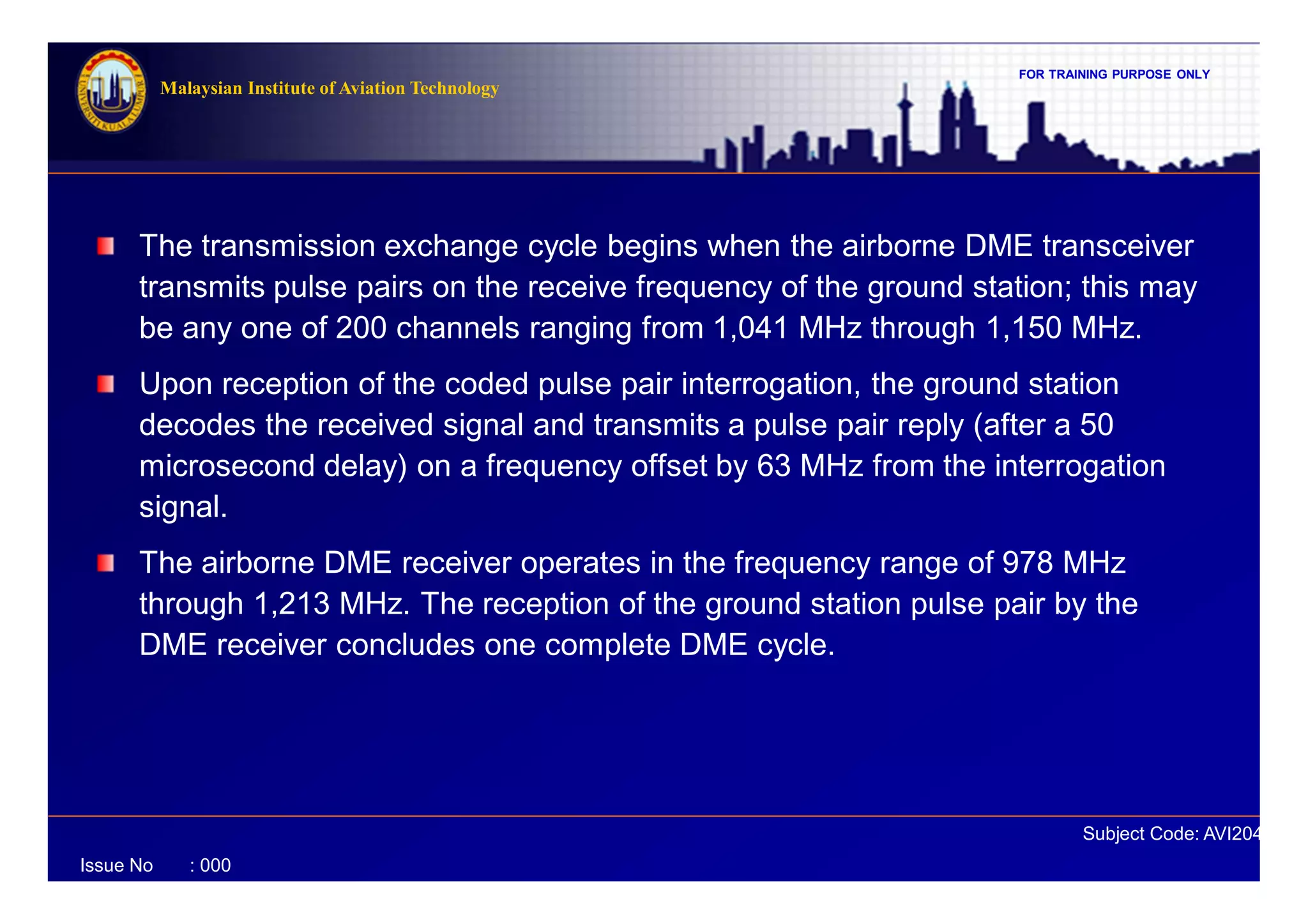 FOR TRAINING PURPOSE ONLY
Subject Code: AVI2041
Malaysian Institute of Aviation Technology
Issue No : 000
The transmission exchange cycle begins when the airborne DME transceiver
transmits pulse pairs on the receive frequency of the ground station; this may
be any one of 200 channels ranging from 1,041 MHz through 1,150 MHz.
Upon reception of the coded pulse pair interrogation, the ground station
decodes the received signal and transmits a pulse pair reply (after a 50
microsecond delay) on a frequency offset by 63 MHz from the interrogation
signal.
The airborne DME receiver operates in the frequency range of 978 MHz
through 1,213 MHz. The reception of the ground station pulse pair by the
DME receiver concludes one complete DME cycle.
 